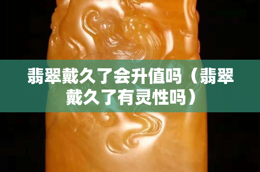 翡翠戴久了會升值嗎（翡翠戴久了有靈性嗎）