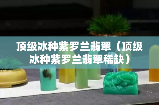 頂級冰種紫羅蘭翡翠（頂級冰種紫羅蘭翡翠稀缺）