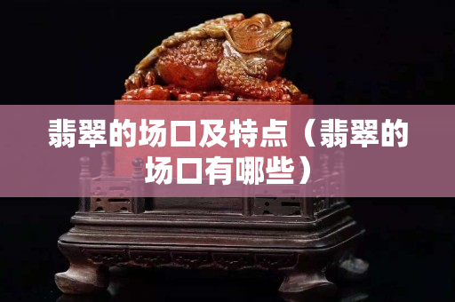 翡翠的場口及特點（翡翠的場口有哪些）