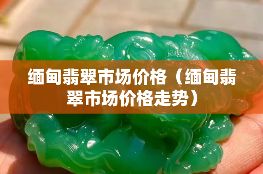 緬甸翡翠市場價格（緬甸翡翠市場價格走勢）
