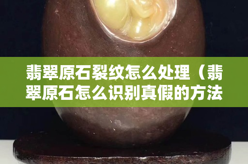 翡翠原石裂紋怎么處理（翡翠原石怎么識別真假的方法）