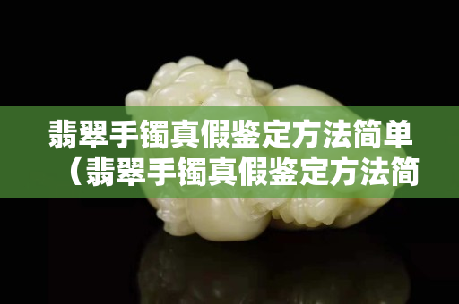 翡翠手鐲真假鑒定方法簡單（翡翠手鐲真假鑒定方法簡單用手機燈光）