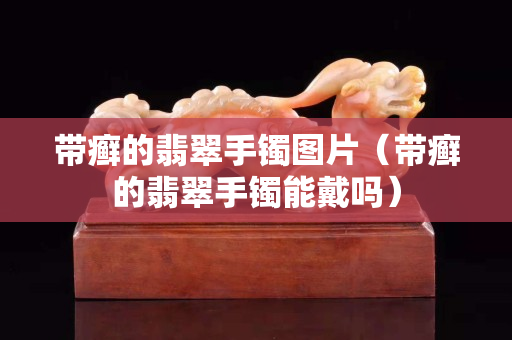 帶癬的翡翠手鐲圖片（帶癬的翡翠手鐲能戴嗎）