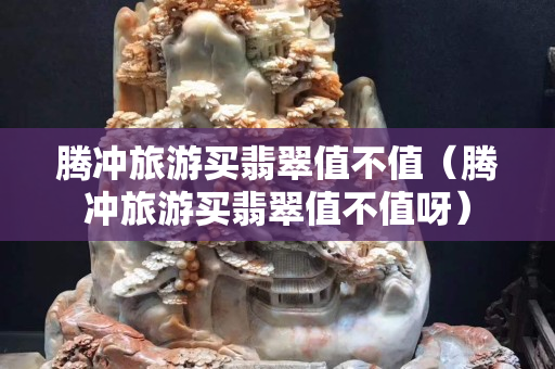 騰沖旅游買翡翠值不值（騰沖旅游買翡翠值不值呀）