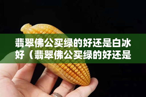 翡翠佛公買綠的好還是白冰好（翡翠佛公買綠的好還是白冰好女士戴）