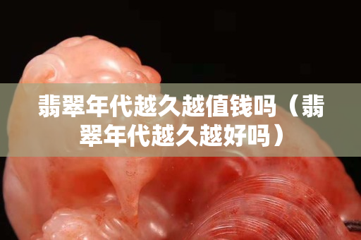 翡翠年代越久越值錢嗎（翡翠年代越久越好嗎）
