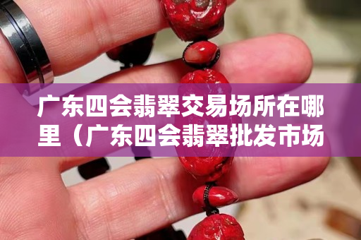 廣東四會翡翠交易場所在哪里（廣東四會翡翠批發市場在哪里）