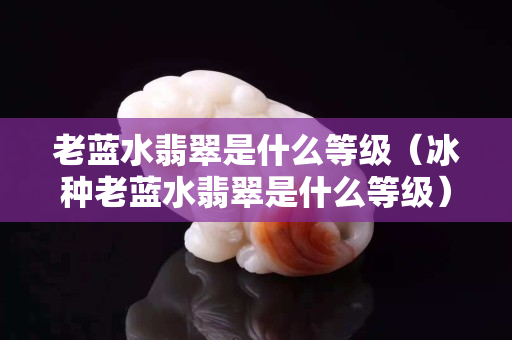 老藍(lán)水翡翠是什么等級(jí)（冰種老藍(lán)水翡翠是什么等級(jí)）
