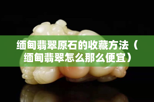 緬甸翡翠原石的收藏方法（緬甸翡翠怎么那么便宜）