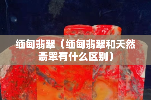 緬甸翡翠（緬甸翡翠和天然翡翠有什么區別）