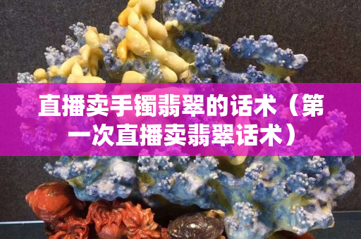 直播賣手鐲翡翠的話術（第一次直播賣翡翠話術）