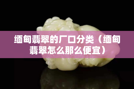 緬甸翡翠的廠口分類（緬甸翡翠怎么那么便宜）