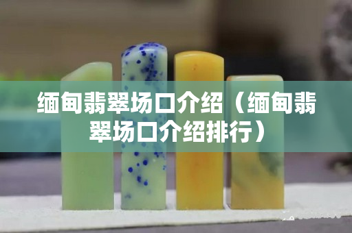 緬甸翡翠場口介紹（緬甸翡翠場口介紹排行）