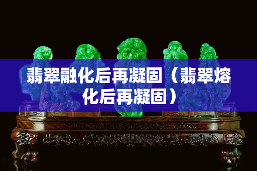 翡翠融化后再凝固（翡翠熔化后再凝固）