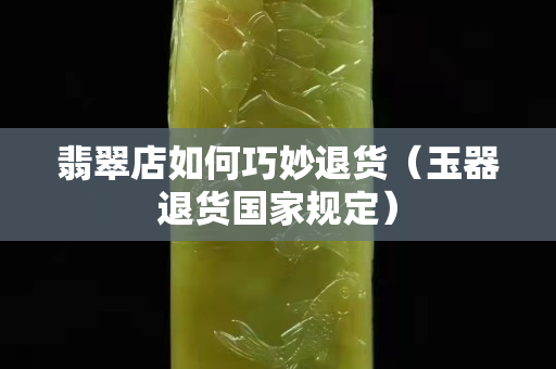 翡翠店如何巧妙退貨（玉器退貨國家規(guī)定）