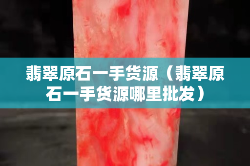 翡翠原石一手貨源（翡翠原石一手貨源哪里批發）