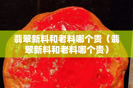 翡翠新料和老料哪個貴（翡翠新料和老料哪個貴）
