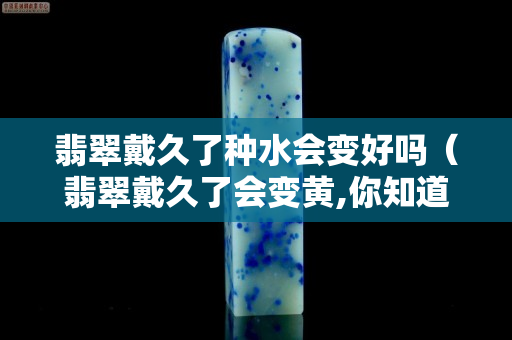 翡翠戴久了種水會變好嗎（翡翠戴久了會變黃,你知道其中的原因么）
