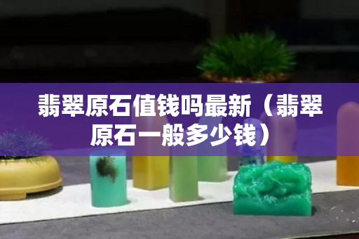 翡翠原石值錢嗎最新（翡翠原石一般多少錢）