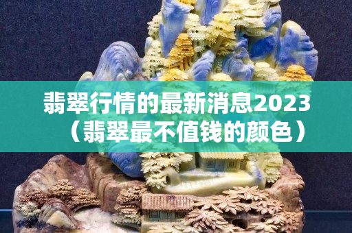 翡翠行情的最新消息2023（翡翠最不值錢的顏色）