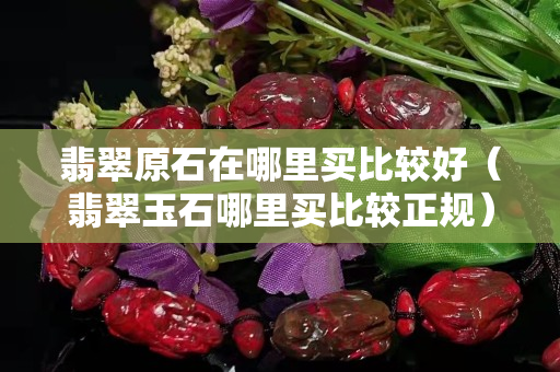 翡翠原石在哪里買比較好（翡翠玉石哪里買比較正規）