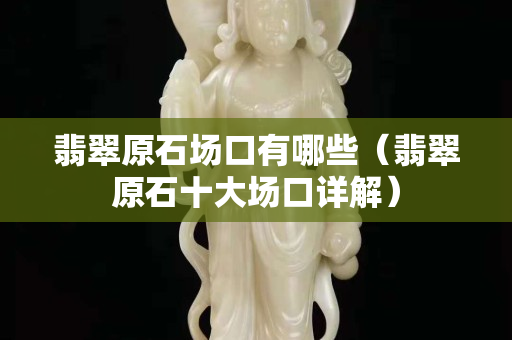 翡翠原石場口有哪些（翡翠原石十大場口詳解）