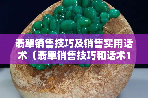 翡翠銷售技巧及銷售實用話術（翡翠銷售技巧和話術100成交）