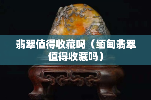 翡翠值得收藏嗎（緬甸翡翠值得收藏嗎）