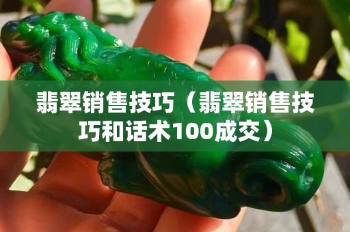 翡翠銷售技巧（翡翠銷售技巧和話術100成交）