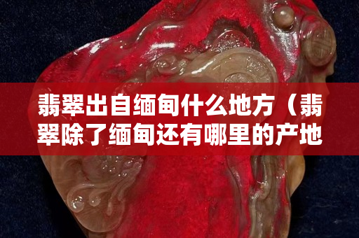 翡翠出自緬甸什么地方（翡翠除了緬甸還有哪里的產地）