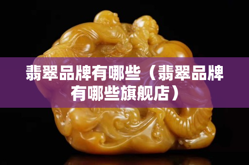 翡翠品牌有哪些（翡翠品牌有哪些旗艦店）