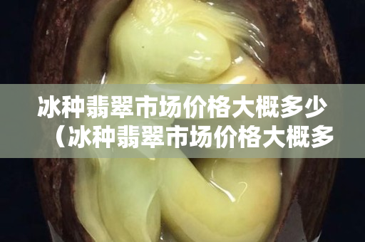 冰種翡翠市場價格大概多少（冰種翡翠市場價格大概多少錢一個）