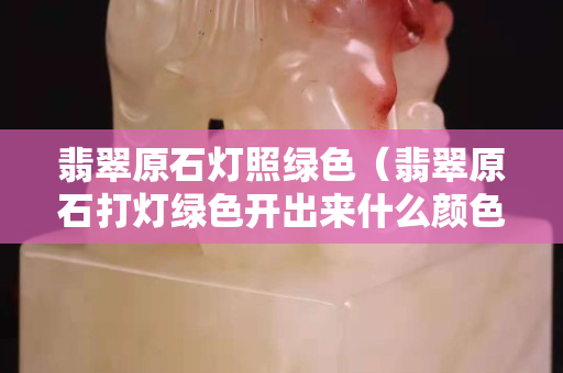 翡翠原石燈照綠色（翡翠原石打燈綠色開(kāi)出來(lái)什么顏色）