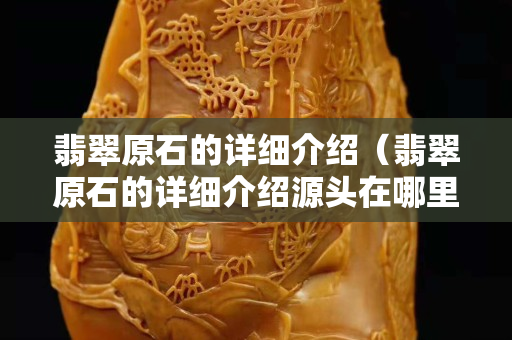 翡翠原石的詳細介紹（翡翠原石的詳細介紹源頭在哪里）