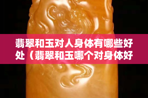 翡翠和玉對人身體有哪些好處（翡翠和玉哪個對身體好）