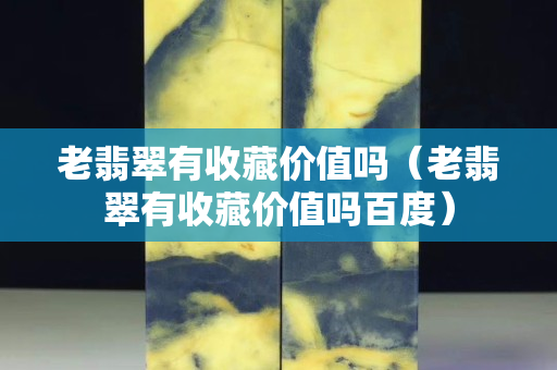 老翡翠有收藏價(jià)值嗎（老翡翠有收藏價(jià)值嗎百度）