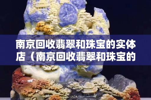 南京回收翡翠和珠寶的實(shí)體店（南京回收翡翠和珠寶的實(shí)體店電話）