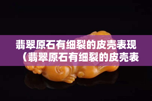 翡翠原石有細裂的皮殼表現(xiàn)（翡翠原石有細裂的皮殼表現(xiàn)）