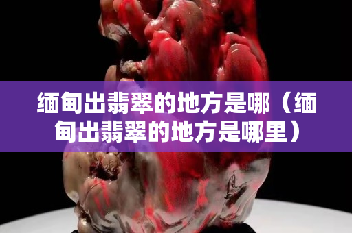 緬甸出翡翠的地方是哪（緬甸出翡翠的地方是哪里）