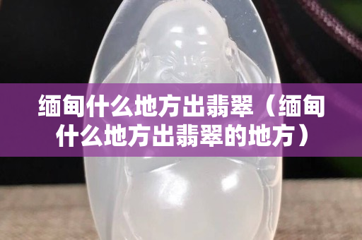 緬甸什么地方出翡翠（緬甸什么地方出翡翠的地方）
