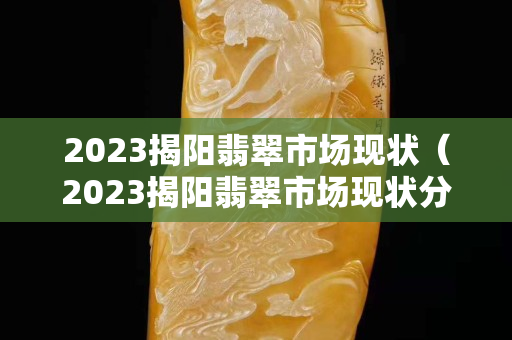 2023揭陽翡翠市場現狀（2023揭陽翡翠市場現狀分析）