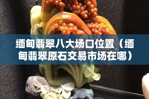 緬甸翡翠八大場口位置（緬甸翡翠原石交易市場在哪）