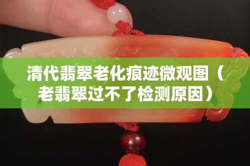 清代翡翠老化痕跡微觀圖（老翡翠過不了檢測原因）