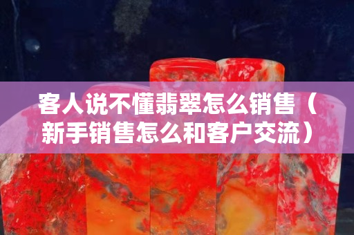 客人說不懂翡翠怎么銷售（新手銷售怎么和客戶交流）