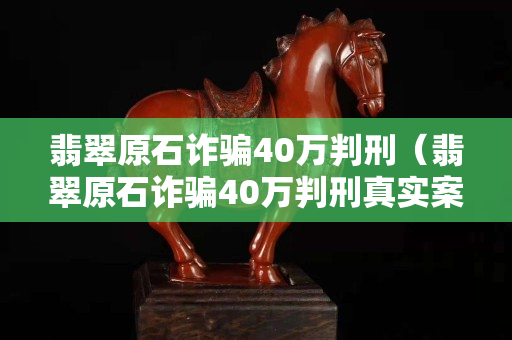 翡翠原石詐騙40萬判刑（翡翠原石詐騙40萬判刑真實案例）