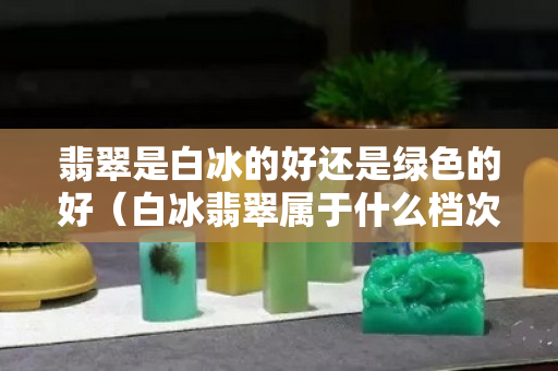 翡翠是白冰的好還是綠色的好（白冰翡翠屬于什么檔次）