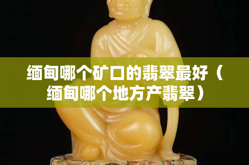 緬甸哪個礦口的翡翠最好（緬甸哪個地方產(chǎn)翡翠）