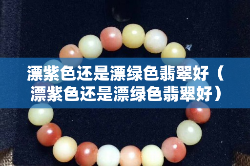 漂紫色還是漂綠色翡翠好（漂紫色還是漂綠色翡翠好）