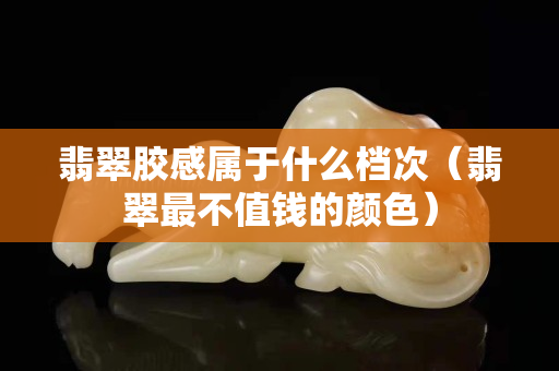 翡翠膠感屬于什么檔次（翡翠最不值錢的顏色）