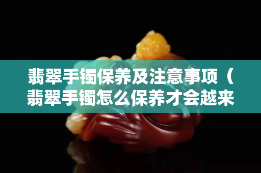 翡翠手鐲保養及注意事項（翡翠手鐲怎么保養才會越來越通透）